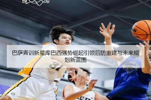 巴萨青训新星库巴西强势崛起引领后防重建与未来规划新蓝图