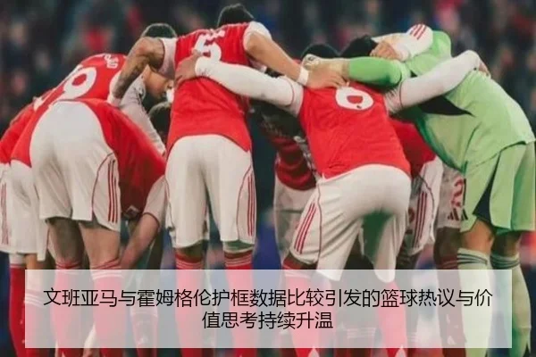 文班亚马与霍姆格伦护框数据比较引发的篮球热议与价值思考持续升温