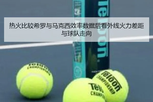 热火比较希罗与马克西效率数据后看外线火力差距与球队走向
